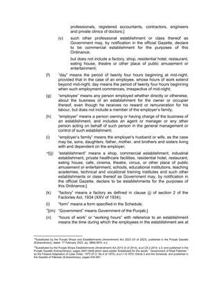professionals, registered accountants, contractors, engineers
and private clinics of doctors;]
(v) such other professional establishment or class thereof as
Government may, by notification in the official Gazette, declare
to be commercial establishment for the purposes of this
Ordinance;
but does not include a factory, shop, residential hotel, restaurant,
eating house, theatre or other place of public amusement or
entertainment;
(f) “day” means the period of twenty four hours beginning at mid-night,
provided that in the case of an employee, whose hours of work extend
beyond mid-night, day means the period of twenty four hours beginning
when such employment commences, irrespective of mid-night;
(g) “employee” means any person employed whether directly or otherwise,
about the business of an establishment for the owner or occupier
thereof, even though he receives no reward or remuneration for his
labour, but does not include a member of the employer’s family;
(h) “employer” means a person owning or having charge of the business of
an establishment, and includes an agent or manager or any other
person acting on behalf of such person in the general management or
control of such establishment;
(i) “employer’s family” means the employer’s husband or wife, as the case
may be, sons, daughters, father, mother, and brothers and sisters living
with and dependent on the employer;
14[(j) “establishment” means a shop, commercial establishment, industrial
establishment, private healthcare facilities, residential hotel, restaurant,
eating house, cafe, cinema, theatre, circus, or other place of public
amusement or entertainment, schools, educational institutions, teaching
academies, technical and vocational training institutes and such other
establishments or class thereof as Government may, by notification in
the official Gazette, declare to be establishments for the purposes of
this Ordinance;]
(k) “factory” means a factory as defined in clause (j) of section 2 of the
Factories Act, 1934 (XXV of 1934);
(l) “form” means a form specified in the Schedule;
15
[(m) “Government” means Government of the Punjab;]
(n) “hours of work” or “working hours” with reference to an establishment
means the time during which the employees in the establishment are at
14
Substituted by the Punjab Shops and Establishments (Amendment) Act 2023 (VI of 2023), published in the Punjab Gazette
(Extraordinary), dated: 17 February 2023, pp. 3869-3874, s.2.
15
Substituted by the Punjab Shops Establishments (Amendment) Act 2014 (II of 2014), w.e.f.24.2.2014, s.3; and published in the
Punjab Gazette (Extraordinary), pages 2647-2648.which were earlier Substituted for the words “ Government of West Pakistan ”
by the Federal Adaptation of Laws Order, 1975 (P.O. No.4 of 1975), w.e.f.1.8.1975, Article 2 and the Schedule; and published in
the Gazette of Pakistan (Extraordinary), pages 435-467.
 