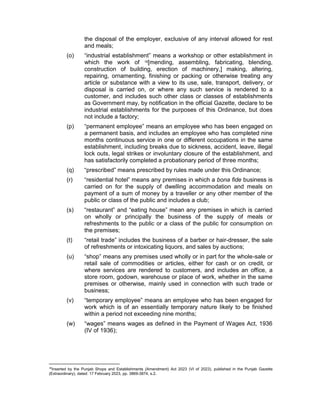 the disposal of the employer, exclusive of any interval allowed for rest
and meals;
(o) “industrial establishment” means a workshop or other establishment in
which the work of 16[mending, assembling, fabricating, blending,
construction of building, erection of machinery,] making, altering,
repairing, ornamenting, finishing or packing or otherwise treating any
article or substance with a view to its use, sale, transport, delivery, or
disposal is carried on, or where any such service is rendered to a
customer, and includes such other class or classes of establishments
as Government may, by notification in the official Gazette, declare to be
industrial establishments for the purposes of this Ordinance, but does
not include a factory;
(p) “permanent employee” means an employee who has been engaged on
a permanent basis, and includes an employee who has completed nine
months continuous service in one or different occupations in the same
establishment, including breaks due to sickness, accident, leave, illegal
lock outs, legal strikes or involuntary closure of the establishment, and
has satisfactorily completed a probationary period of three months;
(q) “prescribed” means prescribed by rules made under this Ordinance;
(r) “residential hotel” means any premises in which a bona fide business is
carried on for the supply of dwelling accommodation and meals on
payment of a sum of money by a traveller or any other member of the
public or class of the public and includes a club;
(s) “restaurant” and “eating house” mean any premises in which is carried
on wholly or principally the business of the supply of meals or
refreshments to the public or a class of the public for consumption on
the premises;
(t) “retail trade” includes the business of a barber or hair-dresser, the sale
of refreshments or intoxicating liquors, and sales by auctions;
(u) “shop” means any premises used wholly or in part for the whole-sale or
retail sale of commodities or articles, either for cash or on credit, or
where services are rendered to customers, and includes an office, a
store room, godown, warehouse or place of work, whether in the same
premises or otherwise, mainly used in connection with such trade or
business;
(v) “temporary employee” means an employee who has been engaged for
work which is of an essentially temporary nature likely to be finished
within a period not exceeding nine months;
(w) “wages” means wages as defined in the Payment of Wages Act, 1936
(IV of 1936);
16
Inserted by the Punjab Shops and Establishments (Amendment) Act 2023 (VI of 2023), published in the Punjab Gazette
(Extraordinary), dated: 17 February 2023, pp. 3869-3874, s.2.
 