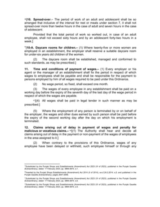 39[10. Spread-over.– The period of work of an adult and adolescent shall be so
arranged that inclusive of the interval for rest or meals under section 7, it shall not
spread-over more than twelve hours in the case of adult and seven hours in the case
of adolescent:
Provided that the total period of work so worked out, in case of an adult
employee, shall not exceed sixty hours and by an adolescent forty-two hours in a
week.]
40
[10-A. Daycare rooms for children.– (1) Where twenty-five or more women are
employed in an establishment, the employer shall reserve a suitable daycare room
for under-six years old children of the women.
(2) The daycare room shall be established, managed and conformed to
such standards, as may be prescribed.]
11. Time and conditions of payment of wages.– (1) Every employer or his
agent or the manager of an establishment shall fix the period in respect of which
wages to employees shall be payable and shall be responsible for the payment to
persons employed by him of all wages required to be paid under this Ordinance.
(2) No wage period, so fixed, shall exceed one month.
(3) The wages of every employee in any establishment shall be paid on a
working day before the expiry of the seventh day of the last day of the wage period in
respect of which the wages are payable.
41[(4) All wages shall be paid in legal tender in such manner as may be
prescribed.]
(5) Where the employment of any person is terminated by or on behalf of
the employer, the wages and other dues earned by such person shall be paid before
the expiry of the second working day after the day on which his employment is
terminated.
12. Claims arising out of delay in payment of wages and penalty for
malicious or vexatious claims.– 42[(1) The Authority shall hear and decide all
claims arising out of delay in the payment or non-payment of the wages of employees
in the area assigned to it.]
(2) When contrary to the provisions of this Ordinance, wages of any
employee have been delayed or withheld, such employee himself or through any
39
Substituted by the Punjab Shops and Establishments (Amendment) Act 2023 (VI of 2023), published in the Punjab Gazette
(Extraordinary), dated: 17 February 2023, pp. 3869-3874, s.7.
40
Inserted by the Punjab Shops Establishments (Amendment) Act 2014 (II of 2014), w.e.f.24.2.2014, s.5; and published in the
Punjab Gazette (Extraordinary), pages 2647-2648.
41
Substituted by the Punjab Shops and Establishments (Amendment) Act 2023 (VI of 2023), published in the Punjab Gazette
(Extraordinary), dated: 17 February 2023, pp. 3869-3874, s.8.
42
Substituted by the Punjab Shops and Establishments (Amendment) Act 2023 (VI of 2023), published in the Punjab Gazette
(Extraordinary), dated: 17 February 2023, pp. 3869-3874, s.9.
 