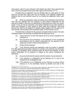 other person, whom he may authorise in this behalf, may within 43
[one year] from the
day on which such payment was to be made, apply to the Authority 44[*****]:
Provided that an application may be admitted after the said period of 45
[one
year] but not later than 46
[one year and six months], if the applicant satisfies the
Authority that he had sufficient cause for not making the application within such
period.
(3) When any application under sub-section (2) is entertained, the Authority
shall hear the applicant and the employer or other person responsible for the
payment of wages or give them an opportunity of being heard and, after such further
inquiry, if any, as may be necessary, may without prejudice to any other penalty to
which such employer or other person is liable under this Ordinance, direct that
payment be made to the applicant of delayed wages together with the payment of
such penalty, not exceeding 47
[two thousand] rupees, as the Authority may fix:
Provided that no direction for the payment of penalty shall be made in the case
of delayed wages if the Authority is satisfied that the delay was due to–
(a) a bona fide error or bona fide dispute as to the amount payable to the
employee; or
(b) the occurrence of an emergency, or the existence of such exceptional
circumstances that the person responsible for the payment of the
wages was unable to make prompt payment; or
(c) the fault of the employee.
(4) If the Authority hearing any application under this section is satisfied
that 48[the application] was either malicious or vexatious, the Authority may direct that
a penalty not exceeding 49[five hundred] rupees be paid to the employer or other
person responsible for the payment of wages by the person presenting the
application.
(5) Any amount directed to be paid under this section may be recovered–
(a) if the Authority is a Magistrate, by the Authority as if it were a fine
imposed by him as Magistrate; and
50[(b) if the Authority is not a Magistrate, by the Authority as arrears of land
revenue or, in the prescribed manner by distress and sale of the
43
Substituted for the words “four months” by the Punjab Shops Establishments (Amendment) Act 2014 (II of 2014),
w.e.f.24.2.2014, s.6; and published in the Punjab Gazette (Extraordinary), pages 2647-2648.
44
Omitted by the Punjab Shops and Establishments (Amendment) Act 2023 (VI of 2023), published in the Punjab Gazette
(Extraordinary), dated: 17 February 2023, pp. 3869-3874, s.9.
45
Substituted for the words “four months” by the Punjab Shops Establishments (Amendment) Act 2014 (II of 2014),
w.e.f.24.2.2014, s.6; and published in the Punjab Gazette (Extraordinary), pages 2647-2648.
46
Substituted for the words “six months” by the Punjab Shops Establishments (Amendment) Act 2014 (II of 2014),
w.e.f.24.2.2014, s.6; and published in the Punjab Gazette (Extraordinary), pages 2647-2648.
47
Substituted for the words “fifty” by the Punjab Shops Establishments (Amendment) Act 2014 (II of 2014), w.e.f.24.2.2014, s.6;
and published in the Punjab Gazette (Extraordinary), pages 2647-2648.
48
Substituted the word “it” by the Punjab Shops and Establishments (Amendment) Act 2023 (VI of 2023), published in the Punjab
Gazette (Extraordinary), dated: 17 February 2023, pp. 3869-3874, s.9.
49
Substituted the word “fifty” by the Punjab Shops and Establishments (Amendment) Act 2023 (VI of 2023), published in the
Punjab Gazette (Extraordinary), dated: 17 February 2023, pp. 3869-3874, s.9.
50
Substituted for the word “fifty” by the Punjab Shops and Establishments (Amendment) Act 2023 (VI of 2023), published in the
Punjab Gazette (Extraordinary), dated: 17 February 2023, pp. 3869-3874, s.9.
 