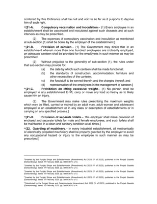 conferred by this Ordinance shall be null and void in so far as it purports to deprive
him of such right.
60[21-A. Compulsory vaccination and inoculation.– (1) Every employee in an
establishment shall be vaccinated and inoculated against such diseases and at such
intervals as may be prescribed.
(2) The expenses of compulsory vaccination and inoculation as mentioned
at sub-section (1) shall be borne by the employer of the establishment.]
61[21-B. Provision of canteen.– (1) The Government may direct that in an
establishment wherein more than one hundred employees are ordinarily employed,
an adequate canteen shall be provided for the employees in such manner as may be
prescribed.
(2) Without prejudice to the generality of sub-section (1), the rules under
that sub-section may provide for:
(a) the date by which such canteen shall be made functional;
(b) the standards of construction, accommodation, furniture and
other necessities of the canteen;
(c) the foodstuff to be served therein and the charges thereof; and
(d) representation of the employees in the management of canteen.]
62[21-C. Prohibition on lifting excessive weight.– (1) No person shall be
employed in any establishment to lift, carry or move any load so heavy as to likely
cause him an injury.
(2) The Government may make rules prescribing the maximum weights
which may be lifted, carried or moved by an adult man, adult woman and adolescent
employed in an establishment or in any class or description of establishments or in
carrying on any specified process.]
63[21-D. Provision of separate toilets.– The employer shall make provision of
enclosed and separate toilets for male and female employees, and such toilets shall
be maintained in a clean and sanitary condition at all times.]
64[22. Guarding of machinery.– In every industrial establishment, all mechanically
or electrically propelled machinery shall be properly guarded by the employer to avoid
any occupational hazard or injury to the employee in such manner as may be
prescribed.]
60
Inserted by the Punjab Shops and Establishments (Amendment) Act 2023 (VI of 2023), published in the Punjab Gazette
(Extraordinary), dated: 17 February 2023, pp. 3869-3874, s.13.
61
Inserted by the Punjab Shops and Establishments (Amendment) Act 2023 (VI of 2023), published in the Punjab Gazette
(Extraordinary), dated: 17 February 2023, pp. 3869-3874, s.13.
62
Inserted by the Punjab Shops and Establishments (Amendment) Act 2023 (VI of 2023), published in the Punjab Gazette
(Extraordinary), dated: 17 February 2023, pp. 3869-3874, s.13.
63
Inserted by the Punjab Shops and Establishments (Amendment) Act 2023 (VI of 2023), published in the Punjab Gazette
(Extraordinary), dated: 17 February 2023, pp. 3869-3874, s.13.
64
Substituted by the Punjab Shops and Establishments (Amendment) Act 2023 (VI of 2023), published in the Punjab Gazette
(Extraordinary), dated: 17 February 2023, pp. 3869-3874, s.14.
 