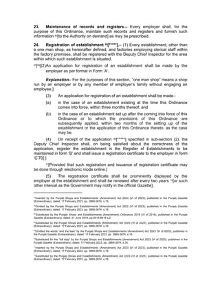 23. Maintenance of records and registers.– Every employer shall, for the
purpose of this Ordinance, maintain such records and registers and furnish such
information 65[to the Authority on demand] as may be prescribed.
24. Registration of establishment 66
[*****].– (1) Every establishment, other than
a one man shop, as hereinafter defined, and factories employing clerical staff within
the factory premises, shall be registered with the Deputy Chief Inspector for the area
within which such establishment is situated.
67[68[(2)An application for registration of an establishment shall be made by the
employer as per format in Form ‘A’.
Explanation– For the purposes of this section, “one man shop” means a shop
run by an employer or by any member of employer’s family without engaging an
employee.]
(3) An application for registration of an establishment shall be made–
(a) in the case of an establishment existing at the time this Ordinance
comes into force, within three months thereof; and
(b) in the case of an establishment set up after the coming into force of this
Ordinance or to which the provisions of this Ordinance are
subsequently applied, within two months of the setting up of the
establishment or the application of this Ordinance thereto, as the case
may be.
(4) On receipt of the application 69[*****] specified in sub-section (2), the
Deputy Chief Inspector shall, on being satisfied about the correctness of the
application, register the establishment in the Register of Establishments to be
maintained in form ‘B’ and shall issue a registration certificate to the employer in form
‘C’70[:]
71[Provided that such registration and issuance of registration certificate may
be done through electronic mode online.]
(5) The registration certificate shall be prominently displayed by the
employer at the establishment and shall be renewed after every two years 72[or such
other interval as the Government may notify in the official Gazette].
65
Inserted by the Punjab Shops and Establishments (Amendment) Act 2023 (VI of 2023), published in the Punjab Gazette
(Extraordinary), dated: 17 February 2023, pp. 3869-3874, s.15.
66
Omitted by the Punjab Shops and Establishments (Amendment) Act 2023 (VI of 2023), published in the Punjab Gazette
(Extraordinary), dated: 17 February 2023, pp. 3869-3874, s.16.
67
Substituted by the Punjab Shops and Establishments (Amendment) Ordinance 2018 (VI of 2018), published in the Punjab
Gazette (Extraordinary), dated: 01 June 2018, pp,8415-8416 s.2
68
Substituted by the Punjab Shops and Establishments (Amendment) Act 2023 (VI of 2023), published in the Punjab Gazette
(Extraordinary), dated: 17 February 2023, pp. 3869-3874, s.16.
69
Omitted the words “and the fees” by the Punjab Shops and Establishments (Amendment) Act 2023 (VI of 2023), published in
the Punjab Gazette (Extraordinary), dated: 17 February 2023, pp. 3869-3874, s.16.
70
Substituted for the “full stop” by the Punjab Shops and Establishments (Amendment) Act 2023 (VI of 2023), published in the
Punjab Gazette (Extraordinary), dated: 17 February 2023, pp. 3869-3874, s.16.
71
Inserted by the Punjab Shops and Establishments (Amendment) Act 2023 (VI of 2023), published in the Punjab Gazette
(Extraordinary), dated: 17 February 2023, pp. 3869-3874, s.16.
72
Substituted by the Punjab Shops and Establishments (Amendment) Act 2023 (VI of 2023), published in the Punjab Gazette
(Extraordinary), dated: 17 February 2023, pp. 3869-3874, s.16.
 