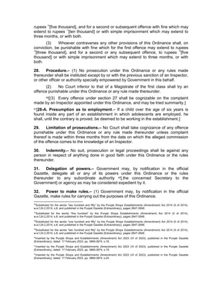 rupees 76
[five thousand], and for a second or subsequent offence with fine which may
extend to rupees 77
[ten thousand] or with simple imprisonment which may extend to
three months, or with both.
(3) Whoever contravenes any other provisions of this Ordinance shall, on
conviction, be punishable with fine which for the first offence may extend to rupees
78
[three thousand], and for a second or any subsequent offence, to rupees 79
[five
thousand] or with simple imprisonment which may extend to three months, or with
both.
28. Procedure.– (1) No prosecution under this Ordinance or any rules made
thereunder shall be instituted except by or with the previous sanction of an Inspector,
or other officer or authority specially empowered by Government in this behalf.
(2) No Court inferior to that of a Magistrate of the first class shall try an
offence punishable under this Ordinance or any rule made thereunder.
80[(3) Every offence under section 27 shall be cognizable on the complaint
made by an Inspector appointed under this Ordinance, and may be tried summarily.]
81[28-A. Presumption as to employment.– If a child over the age of six years is
found inside any part of an establishment in which adolescents are employed, he
shall, until the contrary is proved, be deemed to be working in the establishment.]
29. Limitation of prosecutions.– No Court shall take cognizance of any offence
punishable under this Ordinance or any rule made thereunder unless complaint
thereof is made within three months from the date on which the alleged commission
of the offence comes to the knowledge of an Inspector.
30. Indemnity.– No suit, prosecution or legal proceedings shall lie against any
person in respect of anything done in good faith under this Ordinance or the rules
thereunder.
31. Delegation of powers.– Government may, by notification in the official
Gazette, delegate all or any of its powers under this Ordinance or the rules
thereunder to any subordinate authority 82[,the concerned Secretary to the
Government] or agency as may be considered expedient by it.
32. Power to make rules.– (1) Government may, by notification in the official
Gazette, make rules for carrying out the purposes of this Ordinance.
76
Substituted for the words “two hundred and fifty” by the Punjab Shops Establishments (Amendment) Act 2014 (II of 2014),
w.e.f.24.2.2014, s.8; and published in the Punjab Gazette (Extraordinary), pages 2647-2648.
77
Substituted for the words “five hundred” by the Punjab Shops Establishments (Amendment) Act 2014 (II of 2014),
w.e.f.24.2.2014, s.8; and published in the Punjab Gazette (Extraordinary), pages 2647-2648.
78
Substituted for the words “one hundred and fifty” by the Punjab Shops Establishments (Amendment) Act 2014 (II of 2014),
w.e.f.24.2.2014, s.8; and published in the Punjab Gazette (Extraordinary), pages 2647-2648.
79
Substituted for the words “two hundred and fifty” by the Punjab Shops Establishments (Amendment) Act 2014 (II of 2014),
w.e.f.24.2.2014, s.8; and published in the Punjab Gazette (Extraordinary), pages 2647-2648.
80
Inserted by the Punjab Shops and Establishments (Amendment) Act 2023 (VI of 2023), published in the Punjab Gazette
(Extraordinary), dated: 17 February 2023, pp. 3869-3874, s.18.
81
Inserted by the Punjab Shops and Establishments (Amendment) Act 2023 (VI of 2023), published in the Punjab Gazette
(Extraordinary), dated: 17 February 2023, pp. 3869-3874, s.19.
82
Inserted by the Punjab Shops and Establishments (Amendment) Act 2023 (VI of 2023), published in the Punjab Gazette
(Extraordinary), dated: 17 February 2023, pp. 3869-3874, s.20.
 
