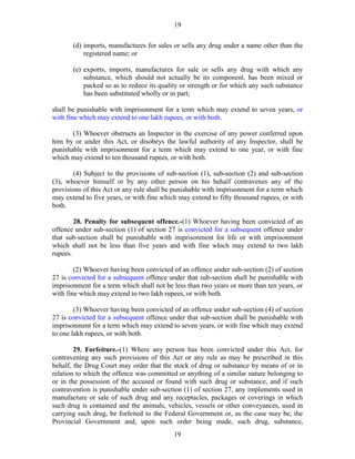 19
19
(d) imports, manufactures for sales or sells any drug under a name other than the
registered name; or
(e) exports, imports, manufactures for sale or sells any drug with which any
substance, which should not actually be its component, has been mixed or
packed so as to reduce its quality or strength or for which any such substance
has been substituted wholly or in part;
shall be punishable with imprisonment for a term which may extend to seven years, or
with fine which may extend to one lakh rupees, or with both.
(3) Whoever obstructs an Inspector in the exercise of any power conferred upon
him by or under this Act, or disobeys the lawful authority of any Inspector, shall be
punishable with imprisonment for a term which may extend to one year, or with fine
which may extend to ten thousand rupees, or with both.
(4) Subject to the provisions of sub-section (1), sub-section (2) and sub-section
(3), whoever himself or by any other person on his behalf contravenes any of the
provisions of this Act or any rule shall be punishable with imprisonment for a term which
may extend to five years, or with fine which may extend to fifty thousand rupees, or with
both.
28. Penalty for subsequent offence.-(1) Whoever having been convicted of an
offence under sub-section (1) of section 27 is convicted for a subsequent offence under
that sub-section shall be punishable with imprisonment for life or with imprisonment
which shall not be less than five years and with fine which may extend to two lakh
rupees.
(2) Whoever having been convicted of an offence under sub-section (2) of section
27 is convicted for a subsequent offence under that sub-section shall be punishable with
imprisonment for a term which shall not be less than two years or more than ten years, or
with fine which may extend to two lakh rupees, or with both.
(3) Whoever having been convicted of an offence under sub-section (4) of section
27 is convicted for a subsequent offence under that sub-section shall be punishable with
imprisonment for a term which may extend to seven years, or with fine which may extend
to one lakh rupees, or with both.
29. Forfeiture.-(1) Where any person has been convicted under this Act, for
contravening any such provisions of this Act or any rule as may be prescribed in this
behalf, the Drug Court may order that the stock of drug or substance by means of or in
relation to which the offence was committed or anything of a similar nature belonging to
or in the possession of the accused or found with such drug or substance, and if such
contravention is punishable under sub-section (1) of section 27, any implements used in
manufacture or sale of such drug and any receptacles, packages or coverings in which
such drug is contained and the animals, vehicles, vessels or other conveyances, used in
carrying such drug, be forfeited to the Federal Government or, as the case may be, the
Provincial Government and, upon such order being made, such drug, substance,
 