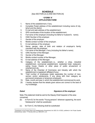 SCHEDULE
[See SECTION (2) (l) AND SECTION 24]
85[FORM ‘A’
APPLICATION FORM
1. Name of the establishment, if any.
2. Complete Postal address of the establishment including name of city,
tehsil and the district.
3. E-mail and web address of the establishment.
4. GPS coordinates of the location of the establishment.
5. Full name of the employer (including his father’s/ husband’s name).
6. CNIC Number of the employer.
7. Gender of the employer.
8. Mobile contact number of the employer.
9. E-mail address of the employer.
10. Name, gender, date of birth and relation of employer’s family
members with the employer.
11. Full name of the Manager, if any (including his father’s name).
12. CNIC Number of the Manager.
13. Gender of the Manager.
14. Mobile contact number of the Manager.
15. E-mail address of the Manager.
16. Category of the establishment, i.e., whether a shop, industrial
establishment, commercial establishment, residential hotel, restaurant,
eating house, theatre or other place of public amusement or
entertainment etc.
17. Name of the Chamber of Commerce and Industry with which the
establishment is registered/ affiliated (if any).
18. Total number of employees (state separately the number of men,
women and/or adolescents, if any along with their category as
permanent employee or temporary employee).
19. Date, month and year in which the establishment commenced its work.
20. I hereby declare that the details given above are correct to the best of
my knowledge.
Dated Signature of the employer
Note–This statement shall be sent to the Deputy Chief Inspector of the area
concerned.
(b) in Form B, for the words “Young persons” wherever appearing, the word
“Adolescents” shall be substituted.
(c) for Form C, the following shall be substituted:
85
Substituted by the Punjab Shops and Establishments (Amendment) Act 2023 (VI of 2023), published in the Punjab Gazette
(Extraordinary), dated: 17 February 2023, pp. 3869-3874, s.22.
 