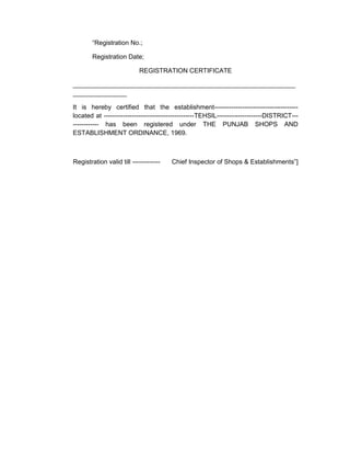 “Registration No.;
Registration Date;
REGISTRATION CERTIFICATE
______________________________________________________________
_______________
It is hereby certified that the establishment---------------------------------------
located at ------------------------------------------TEHSIL---------------------DISTRICT---
------------ has been registered under THE PUNJAB SHOPS AND
ESTABLISHMENT ORDINANCE, 1969.
Registration valid till ------------- Chief Inspector of Shops & Establishments”]
 