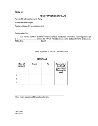 FORM ‘C’
REGISTRATION CERTIFICATE
Name of the Establishment, if any.
Name of the employer.
Postal address of the establishment.
Registration No.
It is hereby certified that the establishment as mentioned herein has been registered as
a *___________________ under the
86
West Pakistan Shops and Establishments Ordinance,
1969, this _________________ day of _________________
Chief Inspector of Shops, 87
West Pakistan
RENEWALS
Date of
renewal
From To Signature of
the Chief
Inspector of
Shops with
seal
1.
2.
3.
*Here insert category of the establishment.
86
Now Punjab.
87
Now Punjab.
 