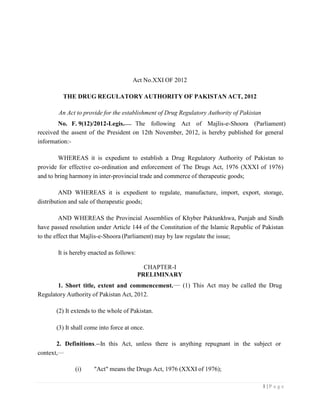 1 | P a g e
Act No.XXI OF 2012
THE DRUG REGULATORY AUTHORITY OF PAKISTAN ACT, 2012
An Act to provide for the establishment of Drug Regulatory Authority of Pakistan
No. F. 9(12)/2012-Legis. The following Act of Majlis-e-Shoora (Parliament)
received the assent of the President on 12th November, 2012, is hereby published for general
information:-
WHEREAS it is expedient to establish a Drug Regulatory Authority of Pakistan to
provide for effective co-ordination and enforcement of The Drugs Act, 1976 (XXXI of 1976)
and to bring harmony in inter-provincial trade and commerce of therapeutic goods;
AND WHEREAS it is expedient to regulate, manufacture, import, export, storage,
distribution and sale of therapeutic goods;
AND WHEREAS the Provincial Assemblies of Khyber Paktunkhwa, Punjab and Sindh
have passed resolution under Article 144 of the Constitution of the Islamic Republic of Pakistan
to the effect that Majlis-e-Shoora (Parliament) may by law regulate the issue;
It is hereby enacted as follows:
CHAPTER-I
PRELIMINARY
1. Short title, extent and commencement.
Regulatory Authority of Pakistan Act, 2012.
(2) It extends to the whole of Pakistan.
(3) It shall come into force at once.
(1) This Act may be called the Drug
2. Definitions.--In this Act, unless there is anything repugnant in the subject or
context,
(i) "Act" means the Drugs Act, 1976 (XXXI of 1976);
 