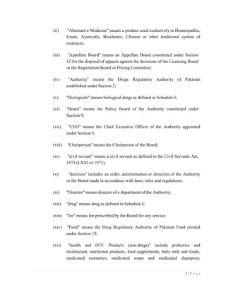 2 | P a g e
(ii) "Alternative Medicine" means a product used exclusively in Homeopathic,
Unani, Ayurvedic, Biochemic, Chinese or other traditional system of
treatment;
(iii) "Appellate Board" means an Appellate Board constituted under Section
12 for the disposal of appeals against the decisions of the Licensing Board
or the Registration Board or Pricing Committee;
(iv) "Authority" means the Drugs Regulatory Authority of Pakistan
established under Section 3;
(v) "Biologicals" means biological drugs as defined in Schedule-I;
(vi) "Board" means the Policy Board of the Authority constituted under
Section 9;
(vii) "CEO" means the Chief Executive Officer of the Authority appointed
under Section 5;
(viii) "Chairperson" means the Chairperson of the Board;
(ix) "civil servant" means a civil servant as defined in the Civil Servants Act,
1973 (LXXI of 1973);
(x) "decision" includes an order, determination or direction of the Authority
or the Board made in accordance with laws, rules and regulations;
(xi) "Director" means director of a department of the Authority;
(xii) "drug" means drug as defined in Schedule-I;
(xiii) "fee" means fee prescribed by the Board for any service;
(xiv) "Fund" means the Drug Regulatory Authority of Pakistan Fund created
under Section 19;
(xv) "health and OTC Products (non-drugs)" include probiotics and
disinfectant, nutritional products, food supplements, baby milk and foods,
medicated cosmetics, medicated soaps and medicated shampoos;
 