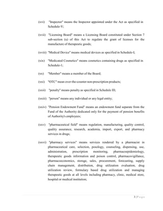 3 | P a g e
(xvi) "Inspector" means the Inspector appointed under the Act as specified in
Schedule-V;
(xvii) "Licensing Board" means a Licensing Board constituted under Section 7
sub-section (u) of this Act to regulate the grant of licenses for the
manufacture of therapeutic goods;
(xviii) "Medical Device" means medical devices as specified in Schedule-I;
(xix) "Medicated Cosmetics" means cosmetics containing drugs as specified in
Schedule-1;
(xx) "Member" means a member of the Board;
(xxi) "OTC" mean over-the-counter non-prescription products;
(xxii) "penalty" means penalty as specified in Schedule III;
(xxiii) "person" means any individual or any legal entity;
(xxiv) "Pension Endowment Fund" means an endowment fund separate from the
Fund of the Authority dedicated only for the payment of pension benefits
of Authority's employees;
(xxv) "pharmaceutical field" means regulation, manufacturing, quality control,
quality assurance, research, academia, import, export, and pharmacy
services in drugs;
(xxvi) "pharmacy services" means services rendered by a pharmacist in
pharmaceutical care, selection, posology, counseling, dispensing, use,
administration, prescription monitoring, pharmacoepidemiology,
therapeutic goods information and poison control, pharmacovigillance,
pharmacoeconomics, storage, sales, procurement, forecasting, supply
chain management, distribution, drug utilization evaluation, drug
utilization review, formulary based drug utilization and managing
therapeutic goods at all levels including pharmacy, clinic, medical store,
hospital or medical institution;
 