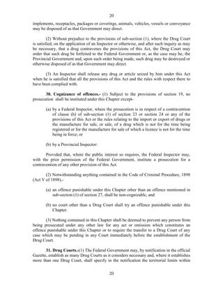 20
20
implements, receptacles, packages or coverings, animals, vehicles, vessels or conveyance
may be disposed of as that Government may direct.
(2) Without prejudice to the provisions of sub-section (1), where the Drug Court
is satisfied, on the application of an Inspector or otherwise, and after such inquiry as may
be necessary, that a drug contravenes the provisions of this Act, the Drug Court may
order that such drug be forfeited to the Federal Government or, as the case may be, the
Provincial Government and, upon such order being made, such drug may be destroyed or
otherwise disposed of as that Government may direct.
(3) An Inspector shall release any drug or article seized by him under this Act
when he is satisfied that all the provisions of this Act and the rules with respect there to
have been complied with.
30. Cognizance of offences.- (1) Subject to the provisions of section 19, no
prosecution shall be instituted under this Chapter except-
(a) by a Federal Inspector, where the prosecution is in respect of a contravention
of clause (h) of sub-section (1) of section 23 or section 24 or any of the
provisions of this Act or the rules relating to the import or export of drugs or
the manufacture for sale, or sale, of a drug which is not for the time being
registered or for the manufacture for sale of which a licence is not for the time
being in force; or
(b) by a Provincial Inspector:
Provided that, where the public interest so requires, the Federal Inspector may,
with the prior permission of the Federal Government, institute a prosecution for a
contravention of any other provision of this Act.
(2) Notwithstanding anything contained in the Code of Criminal Procedure, 1898
(Act V of 1898),-
(a) an offence punishable under this Chapter other than an offence mentioned in
sub-section (1) of section 27, shall be non-cognizable, and
(b) no court other than a Drug Court shall try an offence punishable under this
Chapter.
(3) Nothing contained in this Chapter shall be deemed to prevent any person from
being prosecuted under any other law for any act or omission which constitutes an
offence punishable under this Chapter or to require the transfer to a Drug Court of any
case which may be pending in any Court immediately before the establishment of the
Drug Court.
31. Drug Courts.-(1) The Federal Government may, by notification in the official
Gazette, establish as many Drug Courts as it considers necessary and, where it establishes
more than one Drug Court, shall specify in the notification the territorial limits within
 