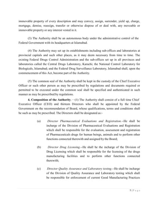 5 | P a g e
immovable property of every description and may convey, assign, surrender, yield up, charge,
mortgage, demise, reassign, transfer or otherwise dispose of or deal with, any moveable or
immovable property or any interest vested in it.
(3) The Authority shall be an autonomous body under the administrative control of the
Federal Government with its headquarters at Islamabad.
(4) The Authority may set up its establishments including sub-offices and laboratories at
provincial capitals and such other places, as it may deem necessary from time to time. The
existing Federal Drugs Control Administration and the sub-offices set up in all provinces and
laboratories called the Central Drugs Laboratory, Karachi; the National Control Laboratory for
Biologicals, Islamabad; and the Federal Drug Surveillance Laboratory, Islamabad shall, upon the
commencement of this Act, become part of the Authority.
(5) The common seal of the Authority shall be kept in the custody of the Chief Executive
Officer or such other person as may be prescribed by regulations and documents required or
permitted to be executed under the common seal shall be specified and authenticated in such
manner as may be prescribed by regulations.
4. Composition of the Authority. (1) The Authority shall consist of a full time Chief
Executive Officer (CEO) and thirteen Directors who shall be appointed by the Federal
Government on the recommendation of Board, whose qualifications, terms and conditions shall
be such as may be prescribed. The Directors shall be designated as:-
(a) Director Pharmaceutical Evaluations and Registration.--He shall be
incharge of the Division of Pharmaceutical Evaluations and Registration
which shall be responsible for the evaluation, assessment and registration
of Pharmaceuticals drugs for human beings, animals and to perform other
functions connected therewith and assigned by the Board;
(b) Director Drug Licensing.--He shall be the incharge of the Division of
Drug Licensing which shall be responsible for the licensing of the drugs
manufacturing facilities and to perform other functions connected
therewith;
(c) Director Quality Assurance and Laboratory testing.--He shall be incharge
of the Division of Quality Assurance and Laboratory testing which shall
be responsible for enforcement of current Good Manufacturing Practices
 