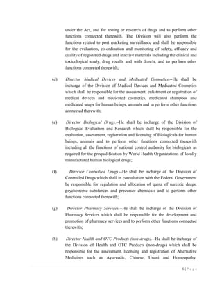 6 | P a g e
under the Act, and for testing or research of drugs and to perform other
functions connected therewith. The Division will also perform the
functions related to post marketing surveillance and shall be responsible
for the evaluation, co-ordination and monitoring of safety, efficacy and
quality of registered drugs and inactive materials including the clinical and
toxicological study, drug recalls and with drawls, and to perform other
functions connected therewith;
(d) Director Medical Devices and Medicated Cosmetics.--He shall be
incharge of the Division of Medical Devices and Medicated Cosmetics
which shall be responsible for the assessment, enlistment or registration of
medical devices and medicated cosmetics, medicated shampoos and
medicated soaps for human beings, animals and to perform other functions
connected therewith;
(e) Director Biological Drugs.--He shall be incharge of the Division of
Biological Evaluation and Research which shall be responsible for the
evaluation, assessment, registration and licensing of Biologicals for human
beings, animals and to perform other functions connected therewith
including all the functions of national control authority for biologicals as
required for the prequalification by World Health Organizations of locally
manufactured human biological drugs;
(f) Director Controlled Drugs.--He shall be incharge of the Division of
Controlled Drugs which shall in consultation with the Federal Government
be responsible for regulation and allocation of quota of narcotic drugs,
psychotropic substances and precursor chemicals and to perform other
functions connected therewith;
(g) Director Pharmacy Services.--He shall be incharge of the Division of
Pharmacy Services which shall be responsible for the development and
promotion of pharmacy services and to perform other functions connected
therewith;
(h) Director Health and OTC Products (non-drugs).--He shall be incharge of
the Division of Health and OTC Products (non-drugs) which shall be
responsible for the assessment, licensing and registration of Alternative
Medicines such as Ayurvedic, Chinese, Unani and Homeopathy,
 