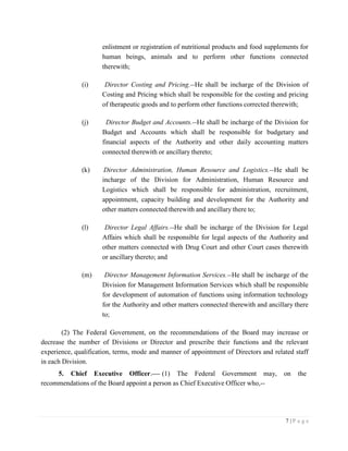 7 | P a g e
enlistment or registration of nutritional products and food supplements for
human beings, animals and to perform other functions connected
therewith;
(i) Director Costing and Pricing.--He shall be incharge of the Division of
Costing and Pricing which shall be responsible for the costing and pricing
of therapeutic goods and to perform other functions corrected therewith;
(j) Director Budget and Accounts.--He shall be incharge of the Division for
Budget and Accounts which shall be responsible for budgetary and
financial aspects of the Authority and other daily accounting matters
connected therewith or ancillary thereto;
(k) Director Administration, Human Resource and Logistics.--He shall be
incharge of the Division for Administration, Human Resource and
Logistics which shall be responsible for administration, recruitment,
appointment, capacity building and development for the Authority and
other matters connected therewith and ancillary there to;
(l) Director Legal Affairs.--He shall be incharge of the Division for Legal
Affairs which shall be responsible for legal aspects of the Authority and
other matters connected with Drug Court and other Court cases therewith
or ancillary thereto; and
(m) Director Management Information Services.--He shall be incharge of the
Division for Management Information Services which shall be responsible
for development of automation of functions using information technology
for the Authority and other matters connected therewith and ancillary there
to;
(2) The Federal Government, on the recommendations of the Board may increase or
decrease the number of Divisions or Director and prescribe their functions and the relevant
experience, qualification, terms, mode and manner of appointment of Directors and related staff
in each Division.
5. Chief Executive Officer. (1) The Federal Government may, on the
recommendations of the Board appoint a person as Chief Executive Officer who,--
 