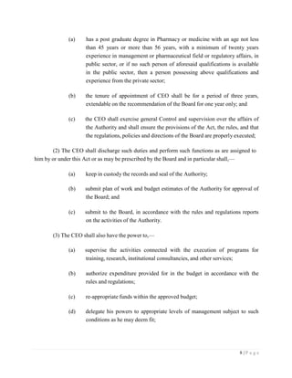 8 | P a g e
(a) has a post graduate degree in Pharmacy or medicine with an age not less
than 45 years or more than 56 years, with a minimum of twenty years
experience in management or pharmaceutical field or regulatory affairs, in
public sector, or if no such person of aforesaid qualifications is available
in the public sector, then a person possessing above qualifications and
experience from the private sector;
(b) the tenure of appointment of CEO shall be for a period of three years,
extendable on the recommendation of the Board for one year only; and
(c) the CEO shall exercise general Control and supervision over the affairs of
the Authority and shall ensure the provisions of the Act, the rules, and that
the regulations, policies and directions of the Board are properly executed;
(2) The CEO shall discharge such duties and perform such functions as are assigned to
him by or under this Act or as may be prescribed by the Board and in particular shall,—
(a) keep in custody the records and seal of the Authority;
(b) submit plan of work and budget estimates of the Authority for approval of
the Board; and
(c) submit to the Board, in accordance with the rules and regulations reports
on the activities of the Authority.
(3) The CEO shall also have the power to,—
(a) supervise the activities connected with the execution of programs for
training, research, institutional consultancies, and other services;
(b) authorize expenditure provided for in the budget in accordance with the
rules and regulations;
(c) re-appropriate funds within the approved budget;
(d) delegate his powers to appropriate levels of management subject to such
conditions as he may deem fit;
 