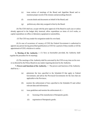 9 | P a g e
(e) issue notices of meetings of the Board and Appellate Board and to
maintain proper record of the minutes and proceedings thereof;
(f) execute deeds and documents on behalf of the Board; and
(g) perform any other duty assigned to him by the Board.
(4) The CEO shall not, except with the prior approval of the Board in each case or unless
already approved in the budget duly itemized, allow expenditure on items of civil works, or
capital expenditure on office or laboratory equipment or automobiles,
(5) The CEO may tender his resignation under his own hand.
(6) In case of occurrence of vacancy of CEO the Federal Government is authorised to
appoint any person having prescribed qualification as CEO for a period of three months or till the
appointment of CEO, whichever is earlier.
6. Meeting of the Authority.
regulate the procedure for its meetings.
(1) Save as hereinafter provided, the Authority shall
(2) The meetings of the Authority shall be convened by the CEO at any time on his own
or as directed by the Policy Board on any matter requiring decision by the Authority.
7. Powers and functions of the Authority.
shall be to,—
The powers and functions of the Authority
(a) administer the laws specified in the Schedule-VI that apply to Federal
Government, and advise the Provincial Governments for the laws that are
applicable to the Provinces;
(b) monitor the enforcement of laws specified in the Schedule-VI and collect
relevant data and information;
(c) issue guidelines and monitor the enforcement of,—
(i) licensing of the manufacture of therapeutic goods;
(ii) registration of therapeutic goods;
 