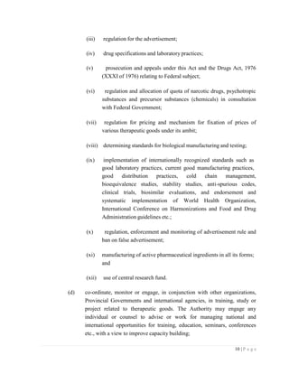 10 | P a g e
(iii) regulation for the advertisement;
(iv) drug specifications and laboratory practices;
(v) prosecution and appeals under this Act and the Drugs Act, 1976
(XXXI of 1976) relating to Federal subject;
(vi) regulation and allocation of quota of narcotic drugs, psychotropic
substances and precursor substances (chemicals) in consultation
with Federal Government;
(vii) regulation for pricing and mechanism for fixation of prices of
various therapeutic goods under its ambit;
(viii) determining standards for biological manufacturing and testing;
(ix) implementation of internationally recognized standards such as
good laboratory practices, current good manufacturing practices,
good distribution practices, cold chain management,
bioequivalence studies, stability studies, anti-spurious codes,
clinical trials, biosimilar evaluations, and endorsement and
systematic implementation of World Health Organization,
International Conference on Harmonizations and Food and Drug
Administration guidelines etc.;
(x) regulation, enforcement and monitoring of advertisement rule and
ban on false advertisement;
(xi) manufacturing of active pharmaceutical ingredients in all its forms;
and
(xii) use of central research fund.
(d) co-ordinate, monitor or engage, in conjunction with other organizations,
Provincial Governments and international agencies, in training, study or
project related to therapeutic goods. The Authority may engage any
individual or counsel to advise or work for managing national and
international opportunities for training, education, seminars, conferences
etc., with a view to improve capacity building;
 