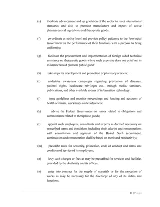 11 | P a g e
(e) facilitate advancement and up gradation of the sector to meet international
standards and also to promote manufacture and export of active
pharmaceutical ingredients and therapeutic goods;
(f) co-ordinate at policy level and provide policy guidance to the Provincial
Government in the performance of their functions with a purpose to bring
uniformity;
(g) facilitate the procurement and implementation of foreign aided technical
assistance on therapeutic goods where such expertise does not exist but its
existence would promote public good;
(h) take steps for development and promotion of pharmacy services;
(i) undertake awareness campaigns regarding prevention of diseases,
patients' rights, healthcare privileges etc., through media, seminars,
publications, and other available means of information technology;
(j) issue guidelines and monitor proceedings and funding and accounts of
health seminars, workshops and conferences;
(k) advise the Federal Government on issues related to obligations and
commitments related to therapeutic goods;
(l) appoint such employees, consultants and experts as deemed necessary on
prescribed terms and conditions including their salaries and remunerations
with consultation and approval of the Board. Such recruitment,
continuation and remuneration shall be based on merit and productivity;
(m) prescribe rules for seniority, promotion, code of conduct and terms and
condition of service of its employees;
(n) levy such charges or fees as may be prescribed for services and facilities
provided by the Authority and its offices;
(o) enter into contract for the supply of materials or for the execution of
works as may be necessary for the discharge of any of its duties and
functions;
 