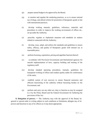 12 | P a g e
(p) prepare annual budget to be approved by the Board;
(q) to monitor and regulate the marketing practices, so as to ensure rational
use of drugs, and ethical criteria for promotion of therapeutic goods in line
with international practices;
(r) develop working manuals, guidelines, references, materials and
procedures in order to improve the working environment of offices etc.,
set up under the Authority;
(s) prescribe, regulate or implement measures and standards on matters
related or connected with the Authority;
(t) develop, issue, adopt, and enforce the standards and guidelines to ensure
safety, efficacy, and quality of therapeutic goods with rational use at
reasonable price;
(u) perform licensing, registration, pricing and appellate function thereof;
(v) co-ordinate with Provincial Governments and International agencies for
smooth implementation of laws, capacity building and training of the
regulatory staff;
(w) develop standard operating procedures, manuals, guidelines for
transparent working of offices and conduct quality audits for conformance
of the same;
(x) establish system of cost recovery to ensure financial autonomy and
efficient functioning of the authority without becoming burden on the
Government; and
(y) perform and carry out any other act, duty or function as may be assigned
to it by the Policy Board and the Federal Government for furthering the
provisions of this Act.
8. Delegation of powers. The Authority may with the approval of the Board, by
general or special order in writing subject to such conditions or limitations, delegate any of its
powers and functions to any of its officers as it may deem appropriate.
 