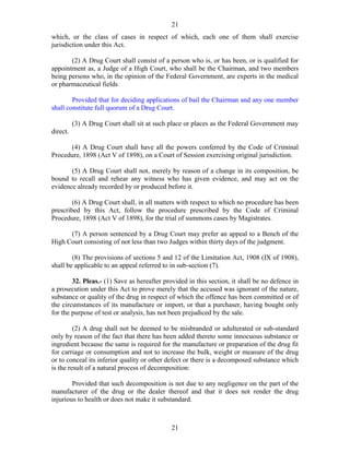 21
21
which, or the class of cases in respect of which, each one of them shall exercise
jurisdiction under this Act.
(2) A Drug Court shall consist of a person who is, or has been, or is qualified for
appointment as, a Judge of a High Court, who shall be the Chairman, and two members
being persons who, in the opinion of the Federal Government, are experts in the medical
or pharmaceutical fields:
Provided that for deciding applications of bail the Chairman and any one member
shall constitute full quorum of a Drug Court.
(3) A Drug Court shall sit at such place or places as the Federal Government may
direct.
(4) A Drug Court shall have all the powers conferred by the Code of Criminal
Procedure, 1898 (Act V of 1898), on a Court of Session exercising original jurisdiction.
(5) A Drug Court shall not, merely by reason of a change in its composition, be
bound to recall and rehear any witness who has given evidence, and may act on the
evidence already recorded by or produced before it.
(6) A Drug Court shall, in all matters with respect to which no procedure has been
prescribed by this Act, follow the procedure prescribed by the Code of Criminal
Procedure, 1898 (Act V of 1898), for the trial of summons cases by Magistrates.
(7) A person sentenced by a Drug Court may prefer an appeal to a Bench of the
High Court consisting of not less than two Judges within thirty days of the judgment.
(8) The provisions of sections 5 and 12 of the Limitation Act, 1908 (IX of 1908),
shall be applicable to an appeal referred to in sub-section (7).
32. Pleas.- (1) Save as hereafter provided in this section, it shall be no defence in
a prosecution under this Act to prove merely that the accused was ignorant of the nature,
substance or quality of the drug in respect of which the offence has been committed or of
the circumstances of its manufacture or import, or that a purchaser, having bought only
for the purpose of test or analysis, has not been prejudiced by the sale.
(2) A drug shall not be deemed to be misbranded or adulterated or sub-standard
only by reason of the fact that there has been added thereto some innocuous substance or
ingredient because the same is required for the manufacture or preparation of the drug fit
for carriage or consumption and not to increase the bulk, weight or measure of the drug
or to conceal its inferior quality or other defect or there is a decomposed substance which
is the result of a natural process of decomposition:
Provided that such decomposition is not due to any negligence on the part of the
manufacturer of the drug or the dealer thereof and that it does not render the drug
injurious to health or does not make it substandard.
 