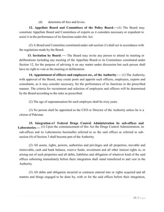 15 | P a g e
(d) determine all fees and levies.
12. Appellate Board and Committees of the Policy Board. (1) The Board may
constitute Appellate Board and Committees of experts as it considers necessary or expedient to
assist it in the performance of its functions under this Act.
(2) A Board and Committee constituted under sub-section (1) shall act in accordance with
the regulations made by the Board.
13. Invitation by Board. The Board may invite any person to attend its meeting or
deliberations including any meeting of the Appellate Board or its Committees constituted under
Section 12, for the purpose of advising it on any matter under discussion but such person shall
have no right to vote at the meeting or deliberation.
14. Appointment of officers and employees etc., of the Authority. (1) The Authority,
with approval of the Board, may create posts and appoint such officers, employees, experts and
consultants, as it may consider necessary, for the performance of its functions in the prescribed
manner. The criteria for recruitment and selection of employees and officers will be determined
by the Board according to the rules as prescribed.
(2) The age of superannuation for each employee shall be sixty years.
(3) No person shall be appointed as the CEO or Director of the Authority unless he is a
citizen of Pakistan.
15. Integration of Federal Drugs Control Administration its sub-offices and
Laboratories. (1) Upon the commencement of this Act the Drugs Control Administration, its
sub-offices and its Laboratories hereinafter referred to as the said offices as referred in sub-
section (4) of Section 3 shall become part of the Authority.
(2) All assets, rights, powers, authorities and privileges and all properties, movable and
immovable, cash and bank balance, reserve funds, investment and all other interest rights in, or
arising out of such properties and all debts, liabilities and obligation of whatever kind of the said
offices subsisting immediately before there integration shall stand transferred to and vest in the
Authority.
(3) All debts and obligation incurred or contracts entered into or rights acquired and all
matters and things engaged to be done by, with or for the said offices before their integration,
 