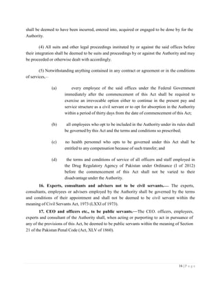 16 | P a g e
shall be deemed to have been incurred, entered into, acquired or engaged to be done by for the
Authority.
(4) All suits and other legal proceedings instituted by or against the said offices before
their integration shall be deemed to be suits and proceedings by or against the Authority and may
be proceeded or otherwise dealt with accordingly.
(5) Notwithstanding anything contained in any contract or agreement or in the conditions
of services,
(a) every employee of the said offices under the Federal Government
immediately after the commencement of this Act shall be required to
exercise an irrevocable option either to continue in the present pay and
service structure as a civil servant or to opt for absorption in the Authority
within a period of thirty days from the date of commencement of this Act;
(b) all employees who opt to be included in the Authority under its rules shall
be governed by this Act and the terms and conditions so prescribed;
(c) no health personnel who opts to be governed under this Act shall be
entitled to any compensation because of such transfer; and
(d) the terms and conditions of service of all officers and staff employed in
the Drug Regulatory Agency of Pakistan under Ordinance (I of 2012)
before the commencement of this Act shall not be varied to their
disadvantage under the Authority.
16. Experts, consultants and advisers not to be civil servants. The experts,
consultants, employees or advisers employed by the Authority shall be governed by the terms
and conditions of their appointment and shall not be deemed to be civil servant within the
meaning of Civil Servants Act, 1973 (LXXI of 1973).
17. CEO and officers etc., to be public servants. The CEO. officers, employees,
experts and consultant of the Authority shall, when acting or purporting to act in pursuance of
any of the provisions of this Act, be deemed to be public servants within the meaning of Section
21 of the Pakistan Penal Code (Act, XLV of 1860).
 