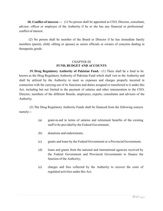 17 | P a g e
18. Conflict of interest. (1) No person shall be appointed as CEO, Director, consultant,
advisor, officer or employee of the Authority if he or she has any financial or professional
conflict of interest.
(2) No person shall be member of the Board or Director if he has immediate family
members (parent, child, sibling or spouse) as senior officials or owners of concerns dealing in
therapeutic goods.
CHAPTER-III
FUND, BUDGET AND ACCOUNTS
19. Drug Regulatory Authority of Pakistan Fund. (1) There shall be a fund to be
known as the Drug Regulatory Authority of Pakistan Fund which shall vest in the Authority and
shall be utilized by the Authority to meet us expenses and charges properly incurred in
connection with the carrying out of its functions and duties assigned or transferred to it under this
Act, including but not limited to the payment of salaries and other remuneration to the CEO,
Director, members of the different Boards, employees, experts, consultants and advisers of the
Authority.
(2) The Drug Regulatory Authority Funds shall be financed from the following sources
namely:--
(a) grant-in-aid in terms of salaries and retirement benefits of the existing
staff to be provided by the Federal Government;
(b) donations and endowments;
(c) grants and loans by the Federal Government or a Provincial Government;
(d) loans and grants from the national and international agencies received by
the Federal Government and Provincial Governments to finance the
function of the Authority;
(e) charges and fees collected by the Authority to recover the costs of
regulated activities under this Act;
 