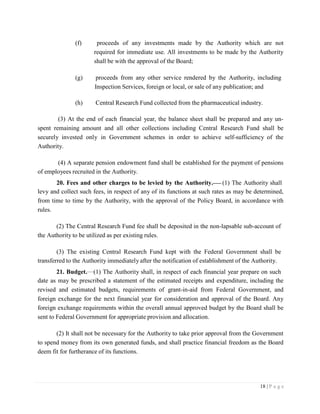 18 | P a g e
(f) proceeds of any investments made by the Authority which are not
required for immediate use. All investments to be made by the Authority
shall be with the approval of the Board;
(g) proceeds from any other service rendered by the Authority, including
Inspection Services, foreign or local, or sale of any publication; and
(h) Central Research Fund collected from the pharmaceutical industry.
(3) At the end of each financial year, the balance sheet shall be prepared and any un-
spent remaining amount and all other collections including Central Research Fund shall be
securely invested only in Government schemes in order to achieve self-sufficiency of the
Authority.
(4) A separate pension endowment fund shall be established for the payment of pensions
of employees recruited in the Authority.
20. Fees and other charges to be levied by the Authority. (1) The Authority shall
levy and collect such fees, in respect of any of its functions at such rates as may be determined,
from time to time by the Authority, with the approval of the Policy Board, in accordance with
rules.
(2) The Central Research Fund fee shall be deposited in the non-lapsable sub-account of
the Authority to be utilized as per existing rules.
(3) The existing Central Research Fund kept with the Federal Government shall be
transferred to the Authority immediately after the notification of establishment of the Authority.
21. Budget. (1) The Authority shall, in respect of each financial year prepare on such
date as may be prescribed a statement of the estimated receipts and expenditure, including the
revised and estimated budgets, requirements of grant-in-aid from Federal Government, and
foreign exchange for the next financial year for consideration and approval of the Board. Any
foreign exchange requirements within the overall annual approved budget by the Board shall be
sent to Federal Government for appropriate provision and allocation.
(2) It shall not be necessary for the Authority to take prior approval from the Government
to spend money from its own generated funds, and shall practice financial freedom as the Board
deem fit for furtherance of its functions.
 