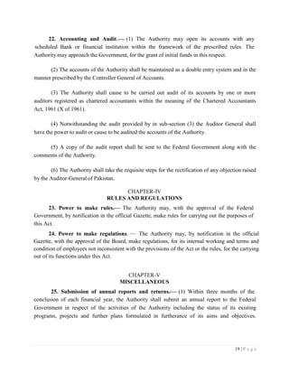 19 | P a g e
22. Accounting and Audit. (1) The Authority may open its accounts with any
scheduled Bank or financial institution within the framework of the prescribed rules. The
Authority may approach the Government, for the grant of initial funds in this respect.
(2) The accounts of the Authority shall be maintained as a double entry system and in the
manner prescribed by the Controller General of Accounts.
(3) The Authority shall cause to be carried out audit of its accounts by one or more
auditors registered as chartered accountants within the meaning of the Chartered Accountants
Act, 1961 (X of 1961).
(4) Notwithstanding the audit provided by in sub-section (3) the Auditor General shall
have the power to audit or cause to be audited the accounts of the Authority.
(5) A copy of the audit report shall be sent to the Federal Government along with the
comments of the Authority.
(6) The Authority shall take the requisite steps for the rectification of any objection raised
by the Auditor-General of Pakistan.
CHAPTER-IV
RULES AND REGULATIONS
23. Power to make rules. The Authority may, with the approval of the Federal
Government, by notification in the official Gazette, make rules for carrying out the purposes of
this Act.
24. Power to make regulations. The Authority may, by notification in the official
Gazette, with the approval of the Board, make regulations, for its internal working and terms and
condition of employees not inconsistent with the provisions of the Act or the rules, for the carrying
out of its functions under this Act.
CHAPTER-V
MISCELLANEOUS
25. Submission of annual reports and returns. (1) Within three months of the
conclusion of each financial year, the Authority shall submit an annual report to the Federal
Government in respect of the activities of the Authority including the status of its existing
programs, projects and further plans formulated in furtherance of its aims and objectives.
 