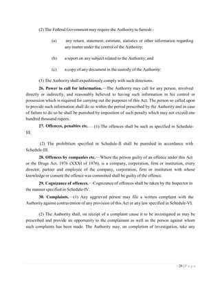 20 | P a g e
(2) The Federal Government may require the Authority to furnish:-
(a) any return, statement, estimate, statistics or other information regarding
any matter under the control of the Authority;
(b) a report on any subject related to the Authority; and
(c) a copy of any document in the custody of the Authority;
(3) The Authority shall expeditiously comply with such directions.
26. Power to call for information. The Authority may call for any person, involved
directly or indirectly, and reasonably believed to having such information in his control or
possession which is required for carrying out the purposes of this Act. The person so called upon
to provide such information shall do so within the period prescribed by the Authority and in case
of failure to do so he shall be punished by imposition of such penalty which may not exceed one
hundred thousand rupees.
III.
27. Offences, penalties etc. (1) The offences shall be such as specified in Schedule-
(2) The prohibition specified in Schedule-II shall be punished in accordance with
Schedule-III.
28. Offences by companies etc. Where the person guilty of an offence under this Act
or the Drugs Act, 1976 (XXXI of 1976), is a company, corporation, firm or institution, every
director, partner and employee of the company, corporation, firm or institution with whose
knowledge or consent the offence was committed shall be guilty of the offence.
29. Cognizance of offences.
the manner specified in Schedule-IV.
Cognizance of offences shall be taken by the Inspector in
30. Complaints. (1) Any aggrieved person may file a written complaint with the
Authority against contravention of any provision of this Act or any law specified in Schedule-VI.
(2) The Authority shall, on receipt of a complaint cause it to be investigated as may be
prescribed and provide an opportunity to the complainant as well as the person against whom
such complaints has been made. The Authority may, on completion of investigation, take any
 