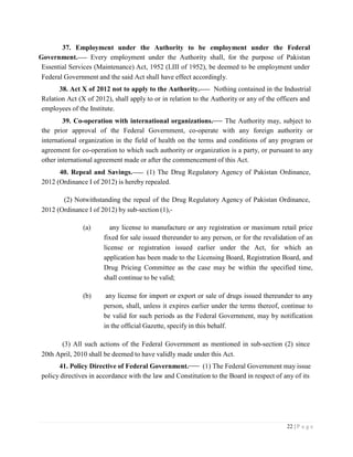 22 | P a g e
37. Employment under the Authority to be employment under the Federal
Government. Every employment under the Authority shall, for the purpose of Pakistan
Essential Services (Maintenance) Act, 1952 (LIII of 1952), be deemed to be employment under
Federal Government and the said Act shall have effect accordingly.
38. Act X of 2012 not to apply to the Authority. Nothing contained in the Industrial
Relation Act (X of 2012), shall apply to or in relation to the Authority or any of the officers and
employees of the Institute.
39. Co-operation with international organizations. The Authority may, subject to
the prior approval of the Federal Government, co-operate with any foreign authority or
international organization in the field of health on the terms and conditions of any program or
agreement for co-operation to which such authority or organization is a party, or pursuant to any
other international agreement made or after the commencement of this Act.
40. Repeal and Savings. (1) The Drug Regulatory Agency of Pakistan Ordinance,
2012 (Ordinance I of 2012) is hereby repealed.
(2) Notwithstanding the repeal of the Drug Regulatory Agency of Pakistan Ordinance,
2012 (Ordinance I of 2012) by sub-section (1),-
(a) any license to manufacture or any registration or maximum retail price
fixed for sale issued thereunder to any person, or for the revalidation of an
license or registration issued earlier under the Act, for which an
application has been made to the Licensing Board, Registration Board, and
Drug Pricing Committee as the case may be within the specified time,
shall continue to be valid;
(b) any license for import or export or sale of drugs issued thereunder to any
person, shall, unless it expires earlier under the terms thereof, continue to
be valid for such periods as the Federal Government, may by notification
in the official Gazette, specify in this behalf.
(3) All such actions of the Federal Government as mentioned in sub-section (2) since
20th April, 2010 shall be deemed to have validly made under this Act.
41. Policy Directive of Federal Government. (1) The Federal Government may issue
policy directives in accordance with the law and Constitution to the Board in respect of any of its
 