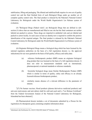 25 | P a g e
stabilization, filling and packaging. The diluted and stabilized bulk requires its own set of quality
control test and the final finished form of such Biological Drugs under go another set of
complete quality control tests. The final product is released by the Pakistan's National Control
Laboratory for Biologicals under the World Health Organization's Lot Release system of
evaluation.
(5) ''Biological Drugs (Naked vials)", are Biologicals Drugs that are defined in sub-
section (1) above that are manufactured and filled at one site but the final containers are neither
labeled nor packed in cartons. These drugs are imported in unlabeled vials and are labeled and
packed in carton locally. In such cases at least an identity test is required to confirm the positive
identification of the required antigen. The final product is released by the Pakistan's National
Control Laboratory for Biologicals under the World Health Organization's Lot Release system of
evaluation.
(6) Originator Biological Drugs means a biological drug which has been licensed by the
national regulatory authorities on the basis of a full registration dossier; i.e. the approved
indication(s) for use were granted on the basis of full quality, efficacy and safety data:
(a) reference biotherapeutic product (RBP) means an originator biological
drug product that was licensed on the basis of a full registration dossier. It
does not refer to measurement standards such as international,
pharmacopoeial, or national standards or reference standards;
(b) biosimilar biological drugs mean Similar Biotherapeutic Product (SBP)
which is similar in terms of quality, safety and efficacy to an already
licensed reference biotherapeutic product;
(c) similarity means absence of a relevant difference in the parameter of
interest.
1
[(7) No human vaccines, blood products (plasma derivatives medicinal products) and
anti-sera (antivenoms and anti-rabies) shall be sold and used until a "Lot Release Certificate"
from the Federal Government Analyst of the National Control Laboratory for Biologicals,
Islamabad has been obtained.]
(8) Pharmaceutical dossier includes a set of documents submitted by a Person for the
registration of a therapeutic good, containing complete information about:
1
Substituted vide Notification No. S.R.O 219(I)/2022 dated 14th
February, 2022
 