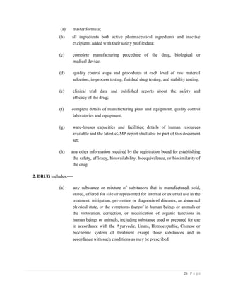 26 | P a g e
(a) master formula;
(b) all ingredients both active pharmaceutical ingredients and inactive
excipients added with their safety profile data;
(c) complete manufacturing procedure of the drug, biological or
medical device;
(d) quality control steps and procedures at each level of raw material
selection, in-process testing, finished drug testing, and stability testing;
(e) clinical trial data and published reports about the safety and
efficacy of the drug;
(f) complete details of manufacturing plant and equipment, quality control
laboratories and equipment;
(g) ware-houses capacities and facilities; details of human resources
available and the latest cGMP report shall also be part of this document
set;
(h) any other information required by the registration board for establishing
the safety, efficacy, bioavailability, bioequivalence, or biosimilarity of
the drug.
2. DRUG includes,
(a) any substance or mixture of substances that is manufactured, sold,
stored, offered for sale or represented for internal or external use in the
treatment, mitigation, prevention or diagnosis of diseases, an abnormal
physical state, or the symptoms thereof in human beings or animals or
the restoration, correction, or modification of organic functions in
human beings or animals, including substance used or prepared for use
in accordance with the Ayurvedic, Unani, Homoeopathic, Chinese or
biochemic system of treatment except those substances and in
accordance with such conditions as may be prescribed;
 