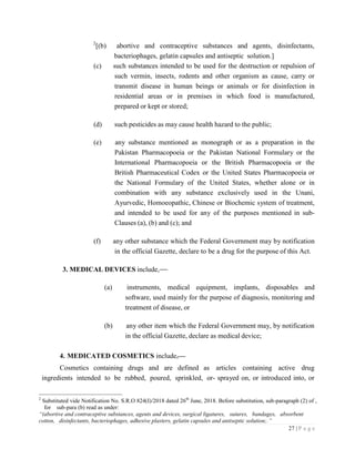 27 | P a g e
2
[(b) abortive and contraceptive substances and agents, disinfectants,
bacteriophages, gelatin capsules and antiseptic solution.]
(c) such substances intended to be used for the destruction or repulsion of
such vermin, insects, rodents and other organism as cause, carry or
transmit disease in human beings or animals or for disinfection in
residential areas or in premises in which food is manufactured,
prepared or kept or stored;
(d) such pesticides as may cause health hazard to the public;
(e) any substance mentioned as monograph or as a preparation in the
Pakistan Pharmacopoeia or the Pakistan National Formulary or the
International Pharmacopoeia or the British Pharmacopoeia or the
British Pharmaceutical Codex or the United States Pharmacopoeia or
the National Formulary of the United States, whether alone or in
combination with any substance exclusively used in the Unani,
Ayurvedic, Homoeopathic, Chinese or Biochemic system of treatment,
and intended to be used for any of the purposes mentioned in sub-
Clauses (a), (b) and (c); and
(f) any other substance which the Federal Government may by notification
in the official Gazette, declare to be a drug for the purpose of this Act.
3. MEDICAL DEVICES include,
(a) instruments, medical equipment, implants, disposables and
software, used mainly for the purpose of diagnosis, monitoring and
treatment of disease, or
(b) any other item which the Federal Government may, by notification
in the official Gazette, declare as medical device;
4. MEDICATED COSMETICS include,
Cosmetics containing drugs and are defined as articles containing active drug
ingredients intended to be rubbed, poured, sprinkled, or- sprayed on, or introduced into, or
2
Substituted vide Notification No. S.R.O 824(I)/2018 dated 26th
June, 2018. Before substitution, sub-paragraph (2) of ,
for sub-para (b) read as under:
“(abortive and contraceptive substances, agents and devices, surgical ligatures, sutures, bandages, absorbent
cotton, disinfectants, bacteriophages, adhesive plasters, gelatin capsules and antiseptic solution;.”
 
