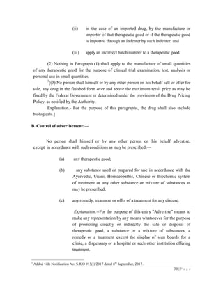30 | P a g e
(ii) in the case of an imported drug, by the manufacture or
importer of that therapeutic good or if the therapeutic good
is imported through an indenter by such indenter; and
(iii) apply an incorrect batch number to a therapeutic good.
(2) Nothing in Paragraph (1) shall apply to the manufacture of small quantities
of any therapeutic good for the purpose of clinical trial examination, test, analysis or
personal use in small quantities.
3
[(3) No person shall himself or by any other person on his behalf sell or offer for
sale, any drug in the finished form over and above the maximum retail price as may be
fixed by the Federal Government or determined under the provisions of the Drug Pricing
Policy, as notified by the Authority.
Explanation.- For the purpose of this paragraphs, the drug shall also include
biologicals.]
B. Control of advertisement:—
No person shall himself or by any other person on his behalf advertise,
except in accordance with such conditions as may be prescribed,—
(a) any therapeutic good;
(b) any substance used or prepared for use in accordance with the
Ayurvedic, Unani, Homoeopathic, Chinese or Biochemic system
of treatment or any other substance or mixture of substances as
may he prescribed;
(c) any remedy, treatment or offer of a treatment for any disease.
Explanation.--For the purpose of this entry "Advertise" means to
make any representation by any means whatsoever for the purpose
of promoting directly or indirectly the sale or disposal of
therapeutic good, a substance or a mixture of substances, a
remedy or a treatment except the display of sign boards for a
clinic, a dispensary or a hospital or such other institution offering
treatment.
3
Added vide Notification No. S.R.O 913(I)/2017 dated 6th
September, 2017.
 