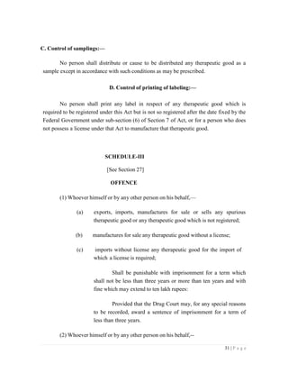 31 | P a g e
C. Control of samplings:—
No person shall distribute or cause to be distributed any therapeutic good as a
sample except in accordance with such conditions as may be prescribed.
D. Control of printing of labeling:—
No person shall print any label in respect of any therapeutic good which is
required to be registered under this Act but is not so registered after the date fixed by the
Federal Government under sub-section (6) of Section 7 of Act, or for a person who does
not possess a license under that Act to manufacture that therapeutic good.
SCHEDULE-III
[See Section 27]
OFFENCE
(1) Whoever himself or by any other person on his behalf,—
(a) exports, imports, manufactures for sale or sells any spurious
therapeutic good or any therapeutic good which is not registered;
(b) manufactures for sale any therapeutic good without a license;
(c) imports without license any therapeutic good for the import of
which a license is required;
Shall be punishable with imprisonment for a term which
shall not be less than three years or more than ten years and with
fine which may extend to ten lakh rupees:
Provided that the Drug Court may, for any special reasons
to be recorded, award a sentence of imprisonment for a term of
less than three years.
(2) Whoever himself or by any other person on his behalf,--
 
