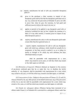 32 | P a g e
(a) imports, manufactures for sale or sells any counterfeit therapeutic
good; or
(b) gives to the purchaser a false warranty in respect of any
therapeutic good sold by him that the therapeutic good does not in
any way contravene the provisions of Schedule II and is not able
to prove that, when he gave the warranty, he had good and
sufficient reason to believe the same to be true; or
(c) applies or permits to be applied to any therapeutic good sold, or
stocked or exhibited for sale, by him, whether the container or a
label or in any other manner, a warranty given in respect of any
other therapeutic good; or
(d) imports, manufactures for sales or sells any therapeutic good under
a name other than the registered name; or
(e) exports, imports, manufactures for sale or sells any therapeutic
good with which any substance, which should not actually be its
component, or has been mixed or packed it so as to reduce its
quality or strength or for which any such substance has been
substituted wholly or in part,
shall be punishable with imprisonment for a term
which may extend to seven years, or with fine which may extend
to five lakh rupees or with both.
(3) Obstruction of Inspector.--Whoever obstructs an Inspector in the exercise
of any power conferred upon him by or under this Act, or disobeys the lawful
authority of any Inspector, shall be punishable with imprisonment for a term which
may extend to one year, or with fine which may extend to one lakh rupees, or with both.
(4) Contravention of rules.--Subject to the provisions of Clauses (1), (2) and (3),
whoever himself or by any other person on his behalf contravenes any of the provisions
of this Act or any rule shall be punishable with imprisonment for a term which may
extend to five years, or with fine which may extend to one lakh rupees, or with both.
(5) Penalty for subsequent offence.--Whoever having been convicted of an
offence under Clause (1) of Schedule-Ill is convicted for a subsequent offence under that
 