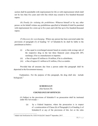 33 | P a g e
section shall be punishable with imprisonment for life or with imprisonment which shall
not be less than five years and with fine which may extend to five hundred thousand
rupees.
(6) Penalty for violating the prohibitions.--Whoever himself or by any other
person on his behalf violates any prohibitions specified in Schedule-II shall be punished
with imprisonment for a term up to five years and with fine up to five hundred thousand
rupees.
(7) Recovery for overcharging.- Where any person has been convicted under the
provisions of paragraph (3) of heading “A” of Schedule-II, he shall be liable to the
punishment as below.-
(i) a fine equal to overcharged amount based on country-wide average sale of
the respective drug in the last three financial years along-with 20%
surcharge, if he is a manufacturer or importer;
(ii) a fine of rupees 02 million to 10 million, if he is a distributor;
(iii) a fine of rupees 0.1 million to 01 million, if he is a retailer.
Provided that all amounts due from a person under this paragraph shall be
deposited in the Government treasury.
Explanation.- For the purpose of this paragraph, the drug shall also include
biologicals.4
SCHEDULE-IV
[See Section 29]
COGNIZANCE OF OFFENCES
(1) Subject to the provisions of Schedule-V no prosecution shall be instituted
under this Act except,—
(a) by a Federal Inspector, where the prosecution is in respect
of a contravention of Clause (h) of Paragraph (1) of heading A of
Schedule-II or any of the provisions of this Act or the rules
4
Added vide Notification No. S.R.O 913(I)/2017 dated 6th
September, 2017.
 