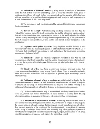 23
23
35. Publication of offender's name.-(1) If any person is convicted of an offence
under this Act, it shall be lawful for the Drug Court to cause the offender's name, place of
residence, the offence of which he has been convicted and the penalty which has been
inflicted upon him, to be published at the expense of such person in such newspapers or
in such other manner as the Court may direct.
(2) The expenses of such publication shall be recoverable in the same manner as a
fine is recoverable.
36. Powers to exempt.- Notwithstanding anything contained in this Act, the
Federal Government may, if it is of opinion that the public interest so requires, at any
time, of its own motion or on a representation made to it, by notification in the official
Gazette, exempt any drug or class of drugs from the operation of any of the provisions of
this Act, subject to such conditions, if any, and for such period, as may be specified in the
notification.
37. Inspectors to be public servants.- Every Inspector shall be deemed to be a
public servant within the meaning of section 21 of the Pakistan Penal Code (Act XLV of
1860), and shall be officially subordinate to such authority as the Government appointing
him may specify in this behalf.
38. Indemnity.- Except as otherwise expressly provided in this Act, no suit,
prosecution or other legal proceeding shall lie against Government or any other authority
or person for anything which is in good faith done or intended to be done under this Act
or any rule.
39. Finality of order, etc.- Save as otherwise expressly provided in this Act,
every order passed or decision given by any Board, a Drug Court or any other authority
under this Act shall be final and shall not be called in question by or before any Court or
other authority.
40. Publication of result of test or analysis, etc.- (1) It shall be lawful for the
Federal Government to publish, in such manner as it may deem fit, the result of any test
or analysis of any drug for public information and to pass such orders relating to the
withdrawal of such drug from sale and its disposal as it may consider necessary.
(2) The Federal Government may, if it considers it necessary in the public interest
so to do, publish for public information, in such manner as it may deem fit, any
information relating to a drug or to the use of a drug in specified circumstances.
41. Cancellation or suspension of licences.- Where any person has been found to
have contravened any of the provisions of this Act, or the rules in respect of any drug and
the contravention is of such a nature that the import, export, manufacture or sale of any
drug by such person is, in the opinion of the licensing authority or the Central Licensing
Board, likely to endanger public health, that authority may, after giving such person an
opportunity of being heard, cancel the licence to import, export, manufacture or sell drugs
issued to such person or suspend such licence for a specified period.
 