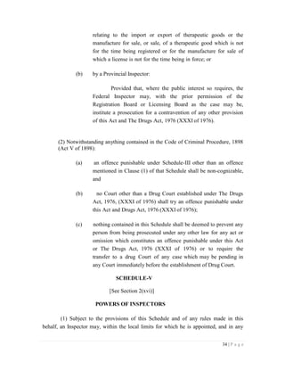 34 | P a g e
relating to the import or export of therapeutic goods or the
manufacture for sale, or sale, of a therapeutic good which is not
for the time being registered or for the manufacture for sale of
which a license is not for the time being in force; or
(b) by a Provincial Inspector:
Provided that, where the public interest so requires, the
Federal Inspector may, with the prior permission of the
Registration Board or Licensing Board as the case may be,
institute a prosecution for a contravention of any other provision
of this Act and The Drugs Act, 1976 (XXXI of 1976).
(2) Notwithstanding anything contained in the Code of Criminal Procedure, 1898
(Act V of 1898):
(a) an offence punishable under Schedule-III other than an offence
mentioned in Clause (1) of that Schedule shall be non-cognizable,
and
(b) no Court other than a Drug Court established under The Drugs
Act, 1976, (XXXI of 1976) shall try an offence punishable under
this Act and Drugs Act, 1976 (XXXI of 1976);
(c) nothing contained in this Schedule shall be deemed to prevent any
person from being prosecuted under any other law for any act or
omission which constitutes an offence punishable under this Act
or The Drugs Act, 1976 (XXXI of 1976) or to require the
transfer to a drug Court of any case which may be pending in
any Court immediately before the establishment of Drug Court.
SCHEDULE-V
[See Section 2(xvi)]
POWERS OF INSPECTORS
(1) Subject to the provisions of this Schedule and of any rules made in this
behalf, an Inspector may, within the local limits for which he is appointed, and in any
 