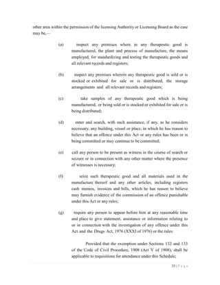 35 | P a g e
other area within the permission of the licensing Authority or Licensing Board as the case
may be,—
(a) inspect any premises where in any therapeutic good is
manufactured, the plant and process of manufacture, the means
employed, for standardizing and testing the therapeutic goods and
all relevant records and registers;
(b) inspect any premises wherein any therapeutic good is sold or is
stocked or exhibited for sale or is distributed, the storage
arrangements and all relevant records and registers;
(c) take samples of any therapeutic good which is being
manufactured, or being sold or is stocked or exhibited for sale or is
being distributed;
(d) enter and search, with such assistance, if any, as he considers
necessary, any building, vessel or place, in which he has reason to
believe that an offence under this Act or any rules has been or is
being committed or may continue to be committed;
(e) call any person to be present as witness in the course of search or
seizure or in connection with any other matter where the presence
of witnesses is necessary;
(f) seize such therapeutic good and all materials used in the
manufacture thereof and any other articles, including registers
cash memos, invoices and bills, which he has reason to believe
may furnish evidence of the commission of an offence punishable
under this Act or any rules;
(g) require any person to appear before him at any reasonable time
and place to give statement, assistance or information relating to
or in connection with the investigation of any offence under this
Act and the Drugs Act, 1976 (XXXI of 1976) or the rules:
Provided that the exemption under Sections 132 and 133
of the Code of Civil Procedure, 1908 (Act V of 1908), shall be
applicable to requisitions for attendance under this Schedule;
 
