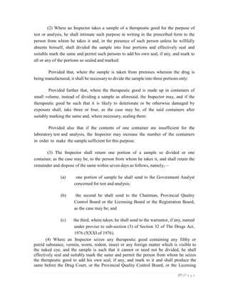 37 | P a g e
(2) Where an Inspector takes a sample of a therapeutic good for the purpose of
test or analysis, he shall intimate such purpose in writing in the prescribed form to the
person from whom he takes it and, in the presence of such person unless he willfully
absents himself, shall divided the sample into four portions and effectively seal and
suitable mark the same and permit such persons to add his own seal, if any, and mark to
all or any of the portions so sealed and marked:
Provided that, where the sample is taken from premises whereon the drug is
being manufactured, it shall be necessary to divide the sample into three portions only:
Provided further that, where the therapeutic good is made up in containers of
small volume, instead of dividing a sample as aforesaid, the Inspector may, and if the
therapeutic good be such that it is likely to deteriorate or be otherwise damaged by
exposure shall, take three or four, as the case may be, of the said containers after
suitably marking the same and, where necessary, sealing them:
Provided also that if the contents of one container are insufficient for the
laboratory test and analysis, the Inspector may increase the number of the containers
in order to make the sample sufficient for this purpose.
(3) The Inspector shall return one portion of a sample so divided or one
container, as the case may be, to the person from whom he takes it, and shall retain the
remainder and dispose of the same within seven days as follows, namely,—
(a) one portion of sample he shall send to the Government Analyst
concerned for test and analysis;
(b) the second he shall send to the Chairman, Provincial Quality
Control Board or the Licensing Board or the Registration Board,
as the case may be; and
(c) the third, where taken, he shall send to the warrantor, if any, named
under proviso to sub-section (3) of Section 32 of The Drugs Act,
1976 (XXXI of 1976).
(4) Where an Inspector seizes any therapeutic good containing any filthy or
putrid substance, vermin, worm, rodent, insect or any foreign matter which is visible to
the naked eye, and the sample is such that it cannot or need not be divided, he shall
effectively seal and suitably mark the same and permit the person from whom he seizes
the therapeutic good to add his own seal, if any, and mark to it and shall produce the
same before the Drug Court, or the Provincial Quality Control Board, or the Licensing
 
