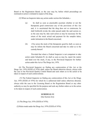 38 | P a g e
Board or the Registration Board, as the case may be, before which proceedings are
instituted or action is initiated in respect of the drug.
(5) Where an Inspector takes any action under section this Schedule,--
(a) he shall as soon as practicable ascertain whether or not the
therapeutic good contravenes any of the provisions of this Act
and, it is ascertained that the drug does not so contravene, he
shall forthwith revoke the order passed under the said section or,
as the case may be, take such action as may be necessary for the
return of the stock seized and payment for the samples taken,
under intimation to the Board concerned;
(b) if he seizes the stock of the therapeutic good he shall, as soon as
may be inform the Board concerned and take its order as to the
custody thereof:
Provided that where a Federal Inspector is not competent to take
action under Schedule-IV, he shall as soon as may be, report the matter
and hand over the stock, if any, to the Provincial Inspector for further
action under this Act or The Drugs Act, 1976.
(6) The Provincial Inspector on finding any contravention of this Act or the
Drugs Act, 1976 (XXXI of 1976) shall, unless the Board otherwise directs, always refer
the case to the Provincial Quality Control Board and seek orders as to the action to be
taken in respect of such contraventions.
(7) The Federal Inspector on finding any contravention of this Act or the Drugs
Act, 1976 (XXXI of 1976) for which he is authorized shall unless otherwise directed,
always refer the case to the Licensing Board or the Registration Board or any other
authority as may be specified for the purpose and seek any further orders as to the action
to be taken in respect of such contravention.
SCHEDULE-VI
[See Section 2(i)]
(1) The Drugs Act, 1976 (XXXI of 1976).
(2) Rules made under the Drugs Act, 1976 (XXXI of 1976).
--------------------------
 