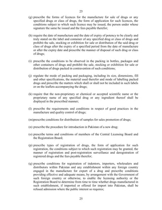 25
25
(g) prescribe the forms of licences for the manufacture for sale of drugs or any
specified drugs or class of drugs, the form of application for such licences, the
conditions subject to which such licence may be issued, the person under whose
signature the same be issued and the fees payable therefor;
(h) require the date of manufacture and the date of expiry of potency to be clearly and
truly stated on the label and container of any specified drug or class of drugs and
prohibit the sale, stocking or exhibition for sale or distribution of the said drug or
class of drugs after the expiry of a specified period from the date of manufacture
or after the expiry date and prescribe the manner of disposal of such drug or class
of drugs;
(i) prescribe the conditions to be observed in the packing in bottles, packages and
other containers of drugs and prohibit the sale, stocking or exhibition for sale or
distribution of drugs packed in contravention of such conditions;
(j) regulate the mode of packing and packaging, including its size, dimensions, fill
and other specifications, the material used therefor and mode of labelling packed
drugs and prescribe the matters which shall or shall not be included in such labels
or on the leaflets accompanying the drugs;
(k) require that the non-proprietary or chemical or accepted scientific name or the
proprietary name of any specified drug or any ingredient thereof shall be
displayed in the prescribed manner;
(l) prescribe the requirements and conditions in respect of good practices in the
manufacture and quality control of drugs;
(m)prescribe conditions for distribution of samples for sales promotion of drugs;
(n) prescribe the procedure for introduction in Pakistan of a new drug;
(o) prescribe terms and conditions of members of the Central Licensing Board and
the Registration Board;
(p) prescribe types of registration of drugs, the form of application for such
registration, the conditions subject to which such registration may be granted, the
manner of registration and post-registration surveillance and deregistration of
registered drugs and the fees payable therefor;
(q) prescribe conditions for registration of indentors, importers, wholesalers and
distributors within Pakistan and any establishment within any foreign country
engaged in the manufacture for export of a drug and prescribe conditions
providing effective and adequate means, by arrangement with the Government of
such foreign country or otherwise, to enable the licensing authority or the
Registration Board to determine from time to time whether drugs manufactured in
such establishment, if imported or offered for import into Pakistan, shall be
refused admission where the public interest so requires;
 