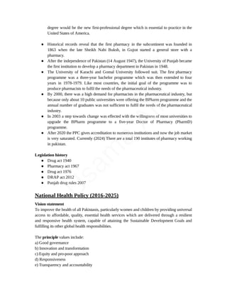 degree would be the new first-professional degree which is essential to practice in the
United States of America.
● Historical records reveal that the first pharmacy in the subcontinent was founded in
1863 when the late Sheikh Nabi Buksh, in Gujrat started a general store with a
pharmacy.
● After the independence of Pakistan (14 August 1947), the University of Punjab became
the first institution to develop a pharmacy department in Pakistan in 1948.
● The University of Karachi and Gomal University followed suit. The first pharmacy
programme was a three-year bachelor programme which was then extended to four
years in 1978-1979. Like most countries, the initial goal of the programme was to
produce pharmacists to fulfil the needs of the pharmaceutical industry.
● By 2000, there was a high demand for pharmacists in the pharmaceutical industry, but
because only about 10 public universities were offering the BPharm programme and the
annual number of graduates was not sufficient to fulfil the needs of the pharmaceutical
industry.
● In 2003 a step towards change was effected with the willingness of most universities to
upgrade the BPharm programme to a five-year Doctor of Pharmacy (PharmD)
programme.
● After 2020 the PPC gives accreditation to numerous institutions and now the job market
is very saturated. Currently (2024) There are a total 190 institutes of pharmacy working
in pakistan.
Legislation history
● Drug act 1940
● Pharmacy act 1967
● Drug act 1976
● DRAP act 2012
● Punjab drug rules 2007
National Health Policy (2016-2025)
Vision statement
To improve the health of all Pakistanis, particularly women and children by providing universal
access to affordable, quality, essential health services which are delivered through a resilient
and responsive health system, capable of attaining the Sustainable Development Goals and
fulfilling its other global health responsibilities.
The principle values include:
a) Good governance
b) Innovation and transformation
c) Equity and pro-poor approach
d) Responsiveness
e) Transparency and accountability
U
s
a
m
a
A
l
i
 