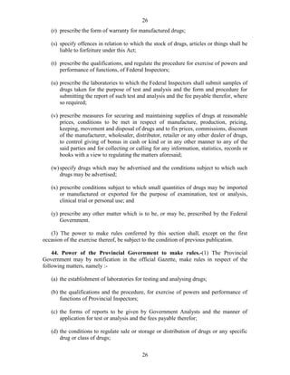 26
26
(r) prescribe the form of warranty for manufactured drugs;
(s) specify offences in relation to which the stock of drugs, articles or things shall be
liable to forfeiture under this Act;
(t) prescribe the qualifications, and regulate the procedure for exercise of powers and
performance of functions, of Federal Inspectors;
(u) prescribe the laboratories to which the Federal Inspectors shall submit samples of
drugs taken for the purpose of test and analysis and the form and procedure for
submitting the report of such test and analysis and the fee payable therefor, where
so required;
(v) prescribe measures for securing and maintaining supplies of drugs at reasonable
prices, conditions to be met in respect of manufacture, production, pricing,
keeping, movement and disposal of drugs and to fix prices, commissions, discount
of the manufacturer, wholesaler, distributor, retailer or any other dealer of drugs,
to control giving of bonus in cash or kind or in any other manner to any of the
said parties and for collecting or calling for any information, statistics, records or
books with a view to regulating the matters aforesaid;
(w)specify drugs which may be advertised and the conditions subject to which such
drugs may be advertised;
(x) prescribe conditions subject to which small quantities of drugs may be imported
or manufactured or exported for the purpose of examination, test or analysis,
clinical trial or personal use; and
(y) prescribe any other matter which is to be, or may be, prescribed by the Federal
Government.
(3) The power to make rules conferred by this section shall, except on the first
occasion of the exercise thereof, be subject to the condition of previous publication.
44. Power of the Provincial Government to make rules.-(1) The Provincial
Government may by notification in the official Gazette, make rules in respect of the
following matters, namely :-
(a) the establishment of laboratories for testing and analysing drugs;
(b) the qualifications and the procedure, for exercise of powers and performance of
functions of Provincial Inspectors;
(c) the forms of reports to be given by Government Analysts and the manner of
application for test or analysis and the fees payable therefor;
(d) the conditions to regulate sale or storage or distribution of drugs or any specific
drug or class of drugs;
 