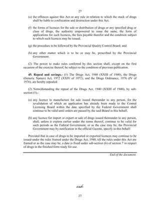 27
27
(e) the offences against this Act or any rule in relation to which the stock of drugs
shall be liable to confiscation and destruction under this Act;
(f) the forms of licences for the sale or distribution of drugs or any specified drug or
class of drugs, the authority empowered to issue the same, the form of
applications for such licences, the fees payable therefor and the condition subject
to which such licences may be issued;
(g) the procedure to be followed by the Provincial Quality Control Board; and
(h) any other matter which is to be or may be, prescribed by the Provincial
Government.
(2) The power to make rules conferred by this section shall, except on the first
occasion of the exercise thereof, be subject to the condition of previous publication.
45. Repeal and savings.- (1) The Drugs Act, 1940 (XXIII of 1940), the Drugs
(Generic Names) Act, 1972 (XXIV of 1972), and the Drugs Ordinance, 1976 (IV of
1976), are hereby repealed.
(2) Notwithstanding the repeal of the Drugs Act, 1940 (XXIII of 1940), by sub-
section (1),-
(a) any licence to manufacture for sale issued thereunder to any person, for the
revalidation of which an application has already been made to the Central
Licensing Board within the date specified by the Federal Government shall
continue to be valid until orders are passed by the said Board in this behalf;
(b) any licence for import or export or sale of drugs issued thereunder to any person,
shall, unless it expires earlier under the terms thereof, continue to be valid for
such periods as the Federal Government, or as the case may be, the Provincial
Government may by notification in the official Gazette, specify in this behalf:
Provided that in case of drugs to be imported or exported licences may continue to be
issued under the rules framed under the Drugs Act, 1940, till the rules under this Act are
framed or as the case may be, a date is fixed under sub-section (6) of section 7 in respect
of drugs in the finished form ready for use.
End of the document.
 