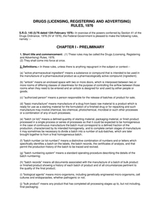 DRUGS (LICENSING, REGISTERING AND ADVERTISING)
RULES, 1976
S.R.O. 145 (I)/76 dated 12th February 1976:- In exercise of the powers conferred by Section 41 of the
Drugs Ordinance, 1976 (IV of 1976), the Federal Government is pleased to make the following rules,
namely :--
CHAPTER I - PRELIMINARY
1. Short title and commencement: .(1) These rules may be called the Drugs (Licensing, Registering
and Advertising) Rules, 1976.
(2) They shall come into force at once.
2. Definitions.-- In these rules, unless there is anything repugnant in the subject or context:--
(a) "active pharmaceutical ingredient" means a substance or compound that is intended to be used in
the manufacture of a pharmaceutical product as a pharmacologically active compound (ingredient);
(b) "airlock" means an enclosed space with two or more doors, which is interposed between two or
more rooms of differing classes of cleanliness for the purpose of controlling the airflow between those
rooms when they need to be entered and an airlock is designed for and used by either people or
goods;
(c) "authorized person" means a person responsible for the release of batches of product for sale;
(d) "basic manufacture" means manufacture of a drug from basic raw material to a product which is
ready for use as a starting material for the formulation of a finished drug or for repacking and such
manufacture may involve chemical, bio-chemical, photochemical, microbial or such other processes
or a combination of any of such processes;
(e) "batch (or lot)" means a defined quantity of starting material, packaging material, or finish product
processed in a single process or series of processes so that it could be expected to be homogeneous
in the case of continuous manufacture the batch must correspond to a defined fraction of the
production, characterized by its intended homogeneity, and to complete certain stages of manufacture
it may sometimes be necessary to divide a batch into a number of sub-batches, which are later
brought together to from a final homogeneous batch;
(f) "batch number (or lot number)" means a distinctive combination of numbers and or letters which
specifically identifies a batch on the labels, the batch records, the certificates of analysis, and that
permit the production history of the batch to be traced and revived.
(g) "batch numbering system" means a standard operating procedure describing the details of the
batch numbering;
(h) "batch records" means all documents associated with the manufacture of a batch of bulk product
or finished product showing a history of each batch of product and of all circumstances pertinent to
the quality of the final product;
(i) "biological agents" means micro-organisms, including genetically engineered micro-organisms, cell
cultures and endoparasites, whether pathogenic or not;
(j) "bulk product" means any product that has completed all processing stages up to, but not including,
final packaging;
 