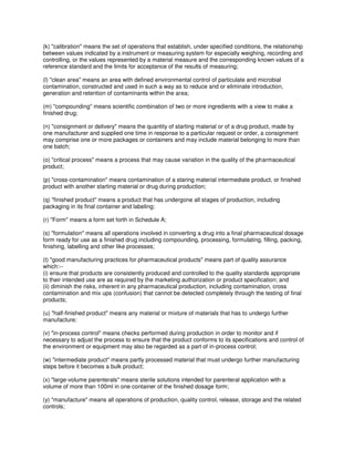 (k) "calibration" means the set of operations that establish, under specified conditions, the relationship
between values indicated by a instrument or measuring system for especially weighing, recording and
controlling, or the values represented by a material measure and the corresponding known values of a
reference standard and the limits for acceptance of the results of measuring;
(l) "clean area" means an area with defined environmental control of particulate and microbial
contamination, constructed and used in such a way as to reduce and or eliminate introduction,
generation and retention of contaminants within the area;
(m) "compounding" means scientific combination of two or more ingredients with a view to make a
finished drug;
(n) "consignment or delivery" means the quantity of starting material or of a drug product, made by
one manufacturer and supplied one time in response to a particular request or order, a consignment
may comprise one or more packages or containers and may include material belonging to more than
one batch;
(o) "critical process" means a process that may cause variation in the quality of the pharmaceutical
product;
(p) "cross-contamination" means contamination of a staring material intermediate product, or finished
product with another starting material or drug during production;
(q) "finished product" means a product that has undergone all stages of production, including
packaging in its final container and labeling;
(r) "Form" means a form set forth in Schedule A;
(s) "formulation" means all operations involved in converting a drug into a final pharmaceutical dosage
form ready for use as a finished drug including compounding, processing, formulating, filling, packing,
finishing, labelling and other like processes;
(t) "good manufacturing practices for pharmaceutical products" means part of quality assurance
which:--
(i) ensure that products are consistently produced and controlled to the quality standards appropriate
to their intended use are as required by the marketing authorization or product specification; and
(ii) diminish the risks, inherent in any pharmaceutical production, including contamination, cross
contamination and mix ups (confusion) that cannot be detected completely through the testing of final
products;
(u) "half-finished product" means any material or mixture of materials that has to undergo further
manufacture;
(v) "in-process control" means checks performed during production in order to monitor and if
necessary to adjust the process to ensure that the product conforms to its specifications and control of
the environment or equipment may also be regarded as a part of in-process control;
(w) "intermediate product" means partly processed material that must undergo further manufacturing
steps before it becomes a bulk product;
(x) "large-volume parenterals" means sterile solutions intended for parenteral application with a
volume of more than 100ml in one container of the finished dosage form;
(y) "manufacture" means all operations of production, quality control, release, storage and the related
controls;
 