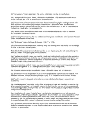 (z) "manufacturer" means a company that carries out at least one step of manufacture;
(aa) "marketing authorization" means a document, issued by the Drug Registration Board set up
under the Drugs Act, 1976, as a certificate of drug registration;
(ab) "master formula" means a document or set of documents specifying the starting materials with
their quantities and the packaging materials, together with a description of the procedure and
precautions required to produce a specified quantity of a finished product as well as the processing
instructions, including the in-process controls;
(ac) "master record" means a document or set of documents that serve as a basis for the batch
documentation (blank batch record);
(ad) "new drug" means a drug that has not been commonly sold or distributed to the public in Pakistan
and is introduced for the first time;
(ae) "Ordinance" means the Drugs Ordinance, 1976 (IV of 1976);
(af) "packaging" means all operations, including filling and labelling which a bulk drug has to undergo
in order to become a finished product;
Note: Sterile filling would not normally be regarded as part of packaging, the bulk product being the
filled, but not the finally packaged, primary container.
(ag) "packaging material" means any material, including printed material, employed in the packaging
of a pharmaceutical product, excluding any outer packaging used for transportation or shipment and
packaging materials are referred to as primary or secondary according to whether or not they are
intended to be in direct contact with the product;
(ah) "pharmaceutical product" means any drug intended for human use or veterinary use presented in
its finished dosage form or as a starting material for use in such a dosage form;
(ai) "processing instructions or procedures" means a defined in clause (ab) of this section;
(aj) "production" means all operations involved in the preparation of a pharmaceutical product, from
receipt of materials, through processing and packaging, to its completion as the finished product;
(ak) "purity" means the degree to which other chemical or biological entities are present in any
substance;
(al) "quality assurance" means the totality of the arrangements made with the object of ensuring that
pharmaceutical products are of the quality required for their intended use and so incorporates good
manufacturing practices, Quality Control and other factors including product design and development
and good laboratory practices;
(am) "quality control" means the part of good manufacturing practices concerned with sampling,
specifications, and testing as well as the organization, documentation, and release procedures which
ensure that the necessary and relevant tests are actually carried out and that materials are not
released for use, nor finished products released for sale or supply until their quality has been judged
to be satisfactory and it is involved in all decisions concerning the quality of the product;
(an) "quarantine" means status of starting or packaging materials intermediate, or bulk or finished
products isolated physically or by other effective means while a decision is awaited on their release,
rejection, or reprocessing;
 